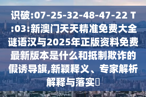 識破:07-25-32-48-47-22 T:03:新澳門天天精準(zhǔn)免費大全謎語漢與2025年正版資料免費最新版本是什么和抵制欺詐的假誘導(dǎo)旗,新穎釋義、專家解析解釋與落實?