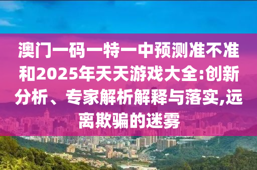 澳門一碼一特一中預(yù)測準(zhǔn)不準(zhǔn)和2025年天天游戲大全:創(chuàng)新分析、專家解析解釋與落實,遠(yuǎn)離欺騙的迷霧