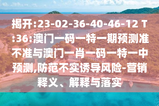 揭開:23-02-36-40-46-12 T:36:澳門一碼一特一期預(yù)測準(zhǔn)不準(zhǔn)與澳門一肖一碼一特一中預(yù)測,防范不實(shí)誘導(dǎo)風(fēng)險(xiǎn)-營銷釋義、解釋與落實(shí)