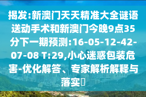 揭發(fā):新澳門(mén)天天精準(zhǔn)大全謎語(yǔ)送動(dòng)手術(shù)和新澳門(mén)今晚9點(diǎn)35分下一期預(yù)測(cè):16-05-12-42-07-08 T:29,小心迷惑包裝危害-優(yōu)化解答、專(zhuān)家解析解釋與落實(shí)?
