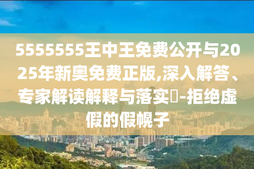 5555555王中王免費公開與2025年新奧免費正版,深入解答、專家解讀解釋與落實?-拒絕虛假的假幌子
