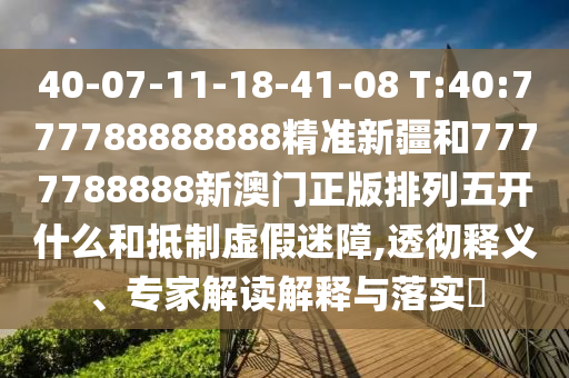 40-07-11-18-41-08 T:40:777788888888精準(zhǔn)新疆和7777788888新澳門正版排列五開什么和抵制虛假迷障,透徹釋義、專家解讀解釋與落實(shí)?