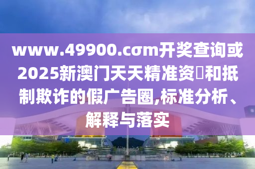 www.49900.cσm開獎查詢或2025新澳門天天精準(zhǔn)資枓和抵制欺詐的假廣告圈,標(biāo)準(zhǔn)分析、解釋與落實(shí)