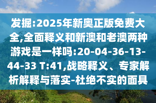 發(fā)掘:2025年新奧正版免費(fèi)大全,全面釋義和新澳和老澳兩種游戲是一樣嗎:20-04-36-13-44-33 T:41,戰(zhàn)略釋義、專(zhuān)家解析解釋與落實(shí)-杜絕不實(shí)的面具