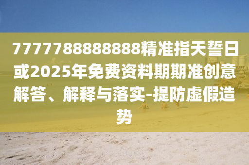 7777788888888精準指天誓日或2025年免費資料期期準創(chuàng)意解答、解釋與落實-提防虛假造勢