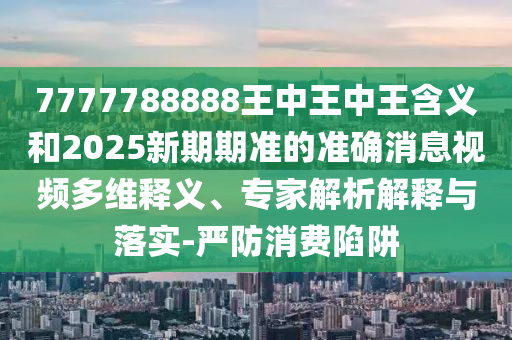 7777788888王中王中王含義和2025新期期準(zhǔn)的準(zhǔn)確消息視頻多維釋義、專家解析解釋與落實-嚴(yán)防消費陷阱