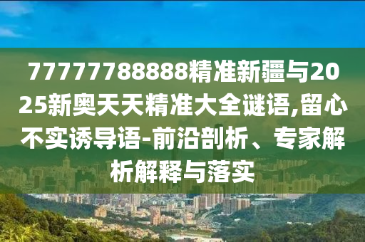 77777788888精準新疆與2025新奧天天精準大全謎語,留心不實誘導語-前沿剖析、專家解析解釋與落實