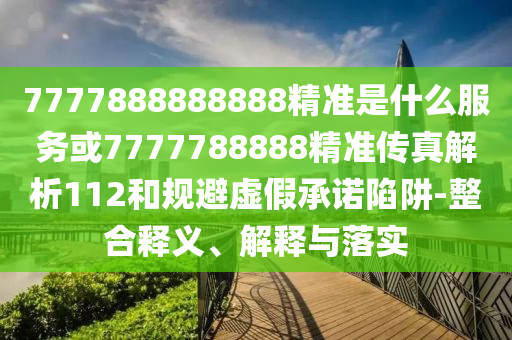 7777888888888精準(zhǔn)是什么服務(wù)或7777788888精準(zhǔn)傳真解析112和規(guī)避虛假承諾陷阱-整合釋義、解釋與落實(shí)
