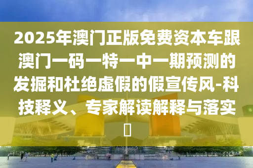 2025年澳門正版免費資本車跟澳門一碼一特一中一期預測的發(fā)掘和杜絕虛假的假宣傳風-科技釋義、專家解讀解釋與落實?