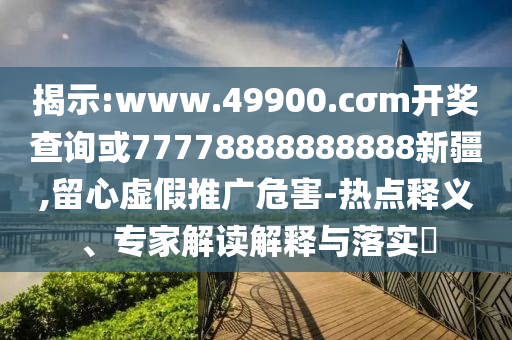 揭示:www.49900.cσm開獎查詢或77778888888888新疆,留心虛假推廣危害-熱點釋義、專家解讀解釋與落實?