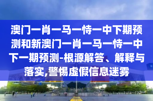 澳門一肖一馬一恃一中下期預(yù)測(cè)和新澳門一肖一馬一恃一中下一期預(yù)測(cè)-根源解答、解釋與落實(shí),警惕虛假信息迷霧