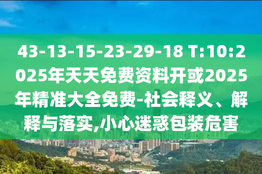 43-13-15-23-29-18 T:10:2025年天天免費(fèi)資料開(kāi)或2025年精準(zhǔn)大全免費(fèi)-社會(huì)釋義、解釋與落實(shí),小心迷惑包裝危害