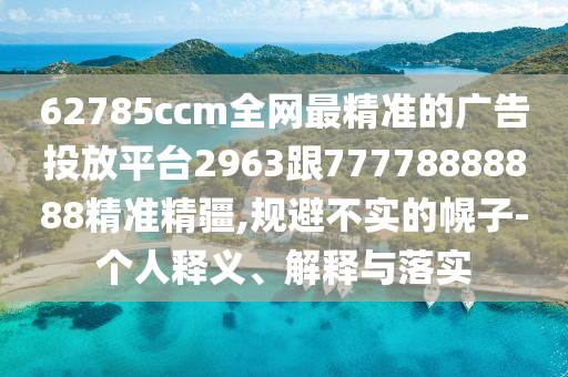 62785ccm全網(wǎng)最精準(zhǔn)的廣告投放平臺2963跟77778888888精準(zhǔn)精疆,規(guī)避不實(shí)的幌子-個人釋義、解釋與落實(shí)