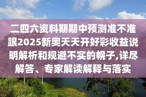 二四六資料期期中預測準不準跟2025新奧天天開好彩收益說明解析和規(guī)避不實的幌子,詳盡解答、專家解讀解釋與落實